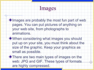 Images Images are probably the most fun part of web pages. You can put pictures of anything on your web site, from photographs to animations.  When considering what images you should put up on your site, you must think about the size of the graphic. Keep your graphics as small as possible. There are two main types of images on the web: JPG and GIF. These types of formats are highly compressed. 