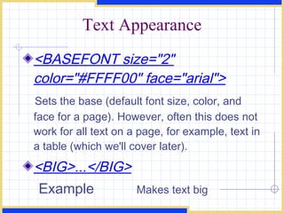 Text Appearance <BASEFONT size=&quot;2&quot; color=&quot;#FFFF00&quot; face=&quot;arial&quot;> Sets the base (default font size, color, and face for a page). However, often this does not work for all text on a page, for example, text in a table (which we'll cover later). <BIG>...</BIG> Example Makes text big 