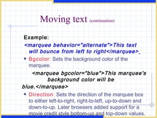 Moving text  (continuation) Example: <marquee behavior=&quot;alternate&quot;>This text will bounce from left to right</marquee>   Bgcolor :  Sets the background color of the marquee. <marquee bgcolor=&quot;blue&quot;>This marquee's  background color will be blue.</marquee>   Direction :  Sets the direction of the marquee box to either left-to-right, right-to-left, up-to-down and down-to-up. Later browsers added support for a movie credit style bottom-up and top-down values. < marquee direction=&quot;right&quot;>This text will scroll f rom left to right.</marquee>  