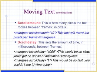Moving Text  (continuation) Scrollamount :  This is how many pixels the text moves between 'frames', in pixels. <marquee scrollamount=&quot;10&quot;>This text will move ten pixels per 'frame'</marquee>  Scrolldelay :  This sets the amount of time, in milliseconds, between 'frames'. <marquee scrolldelay=&quot;1000&quot;>This would be so slow, you'd get no sense of animation.</marquee> <marquee scrolldelay=&quot;1&quot;>This would be so fast, you couldn't see it!</marquee>  