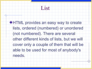 List HTML provides an easy way to create lists, ordered (numbered) or unordered (not numbered). There are several other different kinds of lists, but we will cover only a couple of them that will be able to be used for most of anybody's needs.  