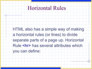 Horizontal Rules HTML also has a simple way of making a horizontal rules (or lines) to divide separate parts of a page up. Horizontal Rule  <hr>  has several attributes which you can define: 