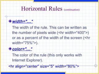 Horizontal Rules  (continuation) width=&quot;...“ The width of the rule. This can be written as the number of pixels wide (<hr width=&quot;400&quot;>) or as a percent of the width of the screen (<hr width=&quot;75%&quot;>). color=&quot;...“ The color of the rule (this only works with Internet Explorer).  <hr align=&quot;center&quot; size=&quot;5&quot; width=&quot;80%&quot;>  