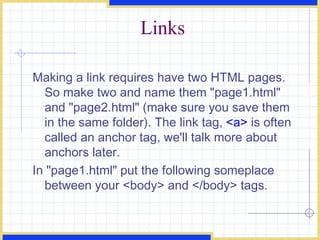 Links Making a link requires have two HTML pages. So make two and name them &quot;page1.html&quot; and &quot;page2.html&quot; (make sure you save them in the same folder). The link tag,  <a>  is often called an anchor tag, we'll talk more about anchors later.  In &quot;page1.html&quot; put the following someplace between your <body> and </body> tags.  