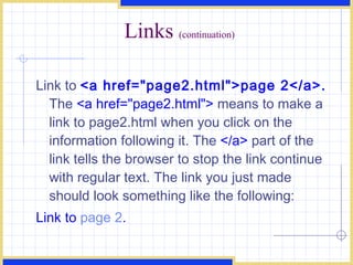 Links  (continuation) Link to  <a href=&quot;page2.html&quot;>page 2</a>.  The  <a href=&quot;page2.html&quot;>  means to make a link to page2.html when you click on the information following it. The  </a>  part of the link tells the browser to stop the link continue with regular text. The link you just made should look something like the following:  Link to  page 2 .   