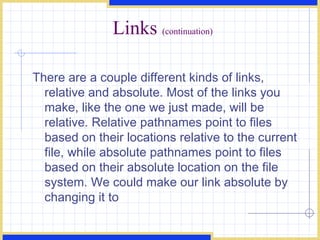 Links  (continuation) There are a couple different kinds of links, relative and absolute. Most of the links you make, like the one we just made, will be relative. Relative pathnames point to files based on their locations relative to the current file, while absolute pathnames point to files based on their absolute location on the file system. We could make our link absolute by changing it to  
