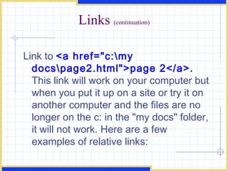 Links  (continuation) Link to  <a href=&quot;c:\my docs\page2.html&quot;>page 2</a>.  This link will work on your computer but when you put it up on a site or try it on another computer and the files are no longer on the c: in the &quot;my docs&quot; folder, it will not work. Here are a few examples of relative links:  