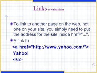 Links  (continuation) To link to another page on the web, not one on your site, you simply need to put the address for the site inside href=&quot;...&quot;.  A link to  <a href=&quot;http://www.yahoo.com/&quot;> Yahoo! </a > 