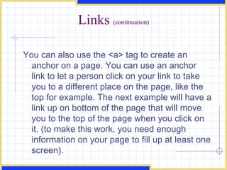 Links  (continuation) You can also use the <a> tag to create an anchor on a page. You can use an anchor link to let a person click on your link to take you to a different place on the page, like the top for example. The next example will have a link up on bottom of the page that will move you to the top of the page when you click on it. (to make this work, you need enough information on your page to fill up at least one screen).  