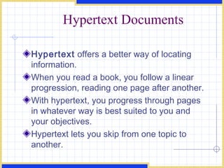 Hypertext Documents Hypertext  offers a better way of locating information.  When you read a book, you follow a linear progression, reading one page after another. With hypertext, you progress through pages in whatever way is best suited to you and your objectives. Hypertext lets you skip from one topic to another. 