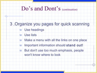 Do’s and Dont’s  (continuation) 3 .Organize you pages for quick scanning  Use headings  Use lists  Make a menu with all the links on one place Important information should  stand out!   But don't use too much emphasis, people won't know where to look  