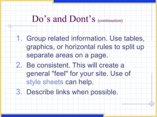 Do’s and Dont’s  (continuation) Group related information. Use tables, graphics, or horizontal rules to split up separate areas on a page.  Be consistent. This will create a general &quot;feel&quot; for your site. Use of  style sheets  can help.  Describe links when possible.  