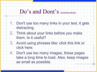 Do’s and Dont’s  (continuation) Don't use too many links in your text, it gets distracting.  Think about your links before you make them. Is it useful?  Avoid using phrases like: click this link or click here.  Don't use too many images, these pages take a long time to load. Also, keep images as small as possible.  