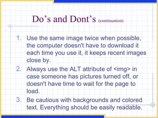 Do’s and Dont’s  (continuation) Use the same image twice when possible, the computer doesn't have to download it each time you use it, it keeps recent images close by.  Always use the ALT attribute of <img> in case someone has pictures turned off, or doesn't have time to wait for the page to load.  Be cautious with backgrounds and colored text. Everything should be easily readable.  