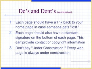 Do’s and Dont’s  (continuation) Each page should have a link back to your home page in case someone gets &quot;lost.&quot;  Each page should also have a standard signature on the bottom of each page. This can provide contact or copyright information  Don't say &quot;Under Construction.&quot; Every web page is always under construction.  
