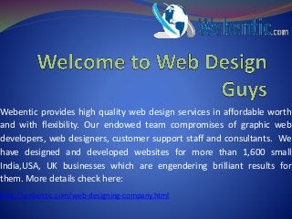 Webentic provides high quality web design services in affordable worth
and with flexibility. Our endowed team compromises of graphic web
developers, web designers, customer support staff and consultants. We
have designed and developed websites for more than 1,600 small
India,USA, UK businesses which are engendering brilliant results for
them. More details check here:
http://webentic.com/web-designing-company.html
 