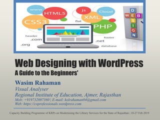 Web Designing with WordPress
A Guide to the Beginners'
Wasim Rahaman
Visual Analyser
Regional Institute of Education, Ajmer, Rajasthan
Mob: +919732007360 | E-mail: kolrahaman04@gmail.com
Web: https://coprofessionals.wordpress.com
Capacity Building Programme of KRPs on Modernising the Library Services for the State of Rajasthan | 18-27 Feb 2019
 