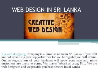 WEB DESIGN IN SRI LANKA 
RG web designing Company is a familiar name in Sri Lanka. If you still 
are not online it,s great opportunities for you to register yourself online. 
Online registration of your business will grow your sale and more 
customers are likely to come. We makes Websites using Php. We are 
web designers and we provide you best Service in Sri Lanka 
 
