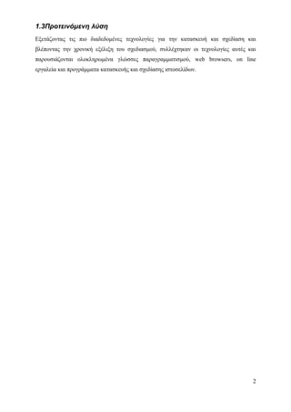 1.3Προτεινόμενη λύση
Εξετάζοντας τις πιο διαδεδομένες τεχνολογίες για την κατασκευή και σχεδίαση και
βλέποντας την χρονική εξέλιξη του σχεδιασμού, συλλέχτηκαν οι τεχνολογίες αυτές και
παρουσιάζονται ολοκληρωμένα γλώσσες παραγραμματισμού, web browsers, on line
εργαλεία και προγράμματα κατασκευής και σχεδίασης ιστοσελίδων.




                                                                                2
 