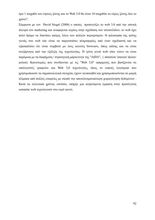 όρο 1 megabit του εύρους ζώνης και το Web 3.0 θα είναι 10 megabits το εύρος ζώνης όλο το
χρόνο".
Σύμφωνα με τον David Siegal (2008) ο οποίος προσεγγίζει το web 3.0 από την οπτική
πλευρά του marketing και αναφέρεται κυρίως στην σχεδίαση των ιστοσελίδων, το web έχει
πολύ δρόμο να διανύσει ακόμη, λόγω των πολλών περιορισμών. Η φιλοσοφία της τρίτης
γενιάς στο web site είναι να παρουσιάσει πληροφορίες από έναν σχεδιαστή και να
εξασφαλίσει ότι είναι συμβατό με τους κοινούς browsers, όπως επίσης και να είναι
ανεξάρτητη από την εξέλιξη της τεχνολογίας. Η τρίτη γενιά web sites τείνει να είναι
παρόμοια με τη διαφήμιση / στρατηγική μάρκετινγκ της "AIDA", ( attention/ interest/ desire/
action). Καινοτομίες που συνδέονται με τις "Web 3,0" εφαρμογές που βασίζονται σε
υπολογιστές γραφείου και Web 3,0 τεχνολογίες, όπως το ευφυές λογισμικό που
χρησιμοποιούν τα σημασιολογικά στοιχεία, έχουν υλοποιηθεί και χρησιμοποιούνται σε μικρή
κλίμακα από πολλές εταιρείες με σκοπό την αποτελεσματικότερη χειραγώγηση δεδομένων .
Κατά τα τελευταία χρόνια, ωστόσο, υπήρξε μια αυξανόμενη έμφαση στην προσέγγιση
semantic web τεχνολογιών στο ευρύ κοινό.




                                                                                        92
 