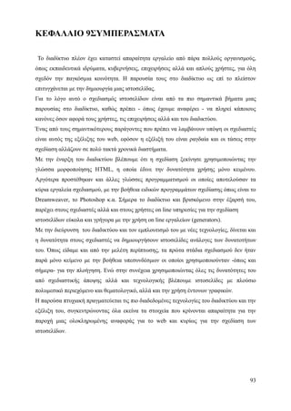 ΚΕΦΑΛΑΙΟ 9ΣΥΜΠΕΡΑΣΜΑΤΑ

Το διαδίκτυο πλέον έχει καταστεί απαραίτητα εργαλείο από πάρα πολλούς οργανισμούς,
όπως εκπαιδευτικά ιδρύματα, κυβερνήσεις, επιχειρήσεις αλλά και απλούς χρήστες, για όλη
σχεδόν την παγκόσμια κοινότητα. Η παρουσία τους στο διαδίκτυο ως επί το πλείστον
επιτυγχάνεται με την δημιουργία μιας ιστοσελίδας.
Για το λόγο αυτό ο σχεδιασμός ιστοσελίδων είναι από τα πιο σημαντικά βήματα μιας
παρουσίας στο διαδίκτυο, καθώς πρέπει - όπως έχουμε αναφέρει - να πληρεί κάποιους
κανόνες όσον αφορά τους χρήστες, τις επιχειρήσεις αλλά και του διαδικτύου.
Ένας από τους σημαντικότερους παράγοντες που πρέπει να λαμβάνουν υπόψη οι σχεδιαστές
είναι αυτός της εξέλιξης του web, εφόσον η εξέλιξή του είναι ραγδαία και οι τάσεις στην
σχεδίαση αλλάζουν σε πολύ τακτά χρονικά διαστήματα.
Με την έναρξη του διαδικτύου βλέπουμε ότι η σχεδίαση ξεκίνησε χρησιμοποιώντας την
γλώσσα μορφοποίησης HTML, η οποία έδινε την δυνατότητα χρήσης μόνο κειμένου.
Αργότερα προστέθηκαν και άλλες γλώσσες προγραμματισμού οι οποίες αποτελούσαν τα
κύρια εργαλεία σχεδιασμού, με την βοήθεια ειδικών προγραμμάτων σχεδίασης όπως είναι το
Dreamweaver, το Photoshop κ.α. Σήμερα το διαδίκτυο και βρισκόμενο στην έξαρσή του,
παρέχει στους σχεδιαστές αλλά και στους χρήστες on line υπηρεσίες για την σχεδίαση
ιστοσελίδων εύκολα και γρήγορα με την χρήση on line εργαλείων (generators).
Με την διεύρυνση του διαδικτύου και τον εμπλουτισμό του με νέες τεχνολογίες, δίνεται και
η δυνατότητα στους σχεδιαστές να δημιουργήσουν ιστοσελίδες ανάλογες των δυνατοτήτων
του. Όπως είδαμε και από την μελέτη περίπτωσης, τα πρώτα στάδια σχεδιασμού δεν ήταν
παρά μόνο κείμενο με την βοήθεια υπεσυνδέσμων οι οποίοι χρησιμοποιούνταν -όπως και
σήμερα- για την πλοήγηση. Ενώ στην συνέχεια χρησιμοποιώντας όλες τις δυνατότητες του
από σχεδιαστικής άποψης αλλά και τεχνολογικής βλέπουμε ιστοσελίδες με πλούσιο
πολυμεσικό περιεχόμενο και θεματολογικό, αλλά και την χρήση έντονων γραφικών.
Η παρούσα πτυχιακή πραγματεύεται τις πιο διαδεδομένες τεχνολογίες του διαδικτύου και την
εξέλιξη του, συγκεντρώνοντας όλα εκείνα τα στοιχεία που κρίνονται απαραίτητα για την
παροχή μιας ολοκληρωμένης αναφοράς για το web και κυρίως για την σχεδίαση των
ιστοσελίδων.




                                                                                     93
 