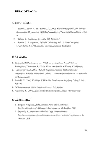ΒΙΒΛΙΟΓΡΑΦΙΑ


Α. ΞΕΝΟΓΛΩΣΣΗ

  1.    Cocklin, J. Selvin, A., S.B., Sierhuis, M., (2001), Facilitated Hypertext for Collective
       Sensemaking: 15 years from gIBIS. In Procceedings of Hypertext 2001, εκδόσεις: ACM,
       N.Y.
  2.    Gibson, B., Enabling an Accessible Web 2.0, (σελ. 4)
  3.    Vossen, G., & Hagemann, S.,(2007), Unleashing Web 2.0 From Concepts to
       Creativity,(σελ 2,76,162.) εκδόσεις :Morgan Kaufmann, Burlington




Β. ΕΛΛΗΝΙΚΗ

1. Castro, E., (2007), Εισαγωγή στην HTML για τον Παγκόσμιο Ιστό, 5η Έκδοση,
     Κλειδάριθμος Tanenbaum, Α., (2003), Δίκτυα Υπολογιστών, 4η Έκδοση, Κλειδάριθμος
2.     Καλτσογιάννης, Δ.,(2007), Web 2.0: Χαρακτηριστικά καιι Επίδραση του στις
     Επιχειρήσεις, Κεντρική Διοικηση και Χρήστες,1η Εκδοση Παρατηρητήριο για την Κοινωνία
     της Πληροφορικής
3. Ζαρβαλά. Χ., (2008), Webblogs & Wikis: Νέα Εργαλεία στην Διαχείριση Γνώσης?, (σελ.
     305-306)
4. PC Ram Magazine (2007), Google 2007, τευχ. 212, Απρίλιο
5. Περακάκης, Ε., (2007) Σημειώσεις του Photoshop για το Μάθημα “Αρχιτεκτονική”



Γ. ΙΣΤΟΣΕΛΙΔΕΣ

     1. Ελληνική Wikipedia (2008) Διαδίκτυο. Πηγή από το διαδίκτυο:
        http://el.wikipedia.org/wiki/internet, Ανακτήθηκε στις 13 Απριλίου, 2008
     2. Τσιμπινός, Γ., Ιστορία του Διαδικτύου. Πηγή από το διαδίκτυο:
        http://users.att.sch.gr/tsibinos/internet_history/history_1.html, Ανακτήθηκε στις 14
        Απριλίου, 2008




                                                                                               94
 