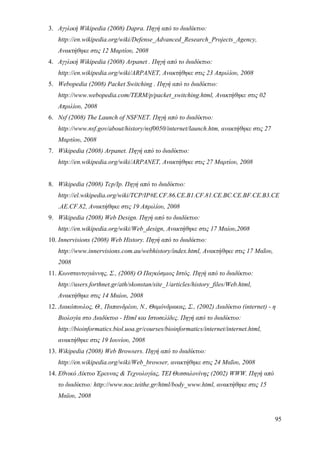 3. Αγγλική Wikipedia (2008) Dapra. Πηγή από το διαδίκτυο:
   http://en.wikipedia.org/wiki/Defense_Advanced_Research_Projects_Agency,
   Ανακτήθηκε στις 12 Μαρτίου, 2008
4. Αγγλική Wikipedia (2008) Arpanet . Πηγή από το διαδίκτυο:
   http://en.wikipedia.org/wiki/ARPANET, Ανακτήθηκε στις 23 Απριλίου, 2008
5. Webopedia (2008) Packet Switching . Πηγή από το διαδίκτυο:
   http://www.webopedia.com/TERM/p/packet_switching.html, Ανακτήθηκε στις 02
   Απριλίου, 2008
6. Nsf (2008) The Launch of NSFNET. Πηγή από το διαδίκτυο:
   http://www.nsf.gov/about/history/nsf0050/internet/launch.htm, ανακτήθηκε στις 27
   Μαρτίου, 2008
7. Wikipedia (2008) Arpanet. Πηγή από το διαδίκτυο:
   http://en.wikipedia.org/wiki/ARPANET, Ανακτήθηκε στις 27 Μαρτίου, 2008


8. Wikipedia (2008) Tcp/Ip. Πηγή από το διαδίκτυο:
   http://el.wikipedia.org/wiki/TCP/IP#E.CF.86.CE.B1.CF.81.CE.BC.CE.BF.CE.B3.CE
   .AE.CF.82, Ανακτήθηκε στις 19 Απριλίου, 2008
9. Wikipedia (2008) Web Design. Πηγή από το διαδίκτυο:
   http://en.wikipedia.org/wiki/Web_design, Ανακτήθηκε στις 17 Μαίου,2008
10. Innervisions (2008) Web History. Πηγή από το διαδίκτυο:
   http://www.innervisions.com.au/webhistory/index.html, Ανακτήθηκε στις 17 Μαΐου,
   2008
11. Κωνσταντογιάννης, Σ., (2008) Ο Παγκόσμιος Ιστός. Πηγή από το διαδίκτυο:
   http://users.forthnet.gr/ath/skonstan/site_1/articles/history_files/Web.html,
   Ανακτήθηκε στις 14 Μαίου, 2008
12. Λιακόπουλος, Θ., Παπανδρέου, Ν., Θαμόνδρακας, Σ., (2002) Διαδίκτυο (internet) - η
   Βιολογία στο Διαδίκτυο - Html και Ιστοσελίδες. Πηγή από το διαδίκτυο:
   http://bioinformatics.biol.uoa.gr/courses/bioinformatics/internet/internet.html,
   ανακτήθηκε στις 19 Ιουνίου, 2008
13. Wikipedia (2008) Web Browsers. Πηγή από το διαδίκτυο:
   http://en.wikipedia.org/wiki/Web_browser, ανακτήθηκε στις 24 Μαΐου, 2008
14. Εθνικό Δίκτυο Έρευνας & Τεχνολογίας, ΤΕΙ Θεσσαλονίνης (2002) WWW. Πηγή από
   το διαδίκτυο: http://www.noc.teithe.gr/html/body_www.html, ανακτήθηκε στις 15
   Μαϊου, 2008


                                                                                      95
 