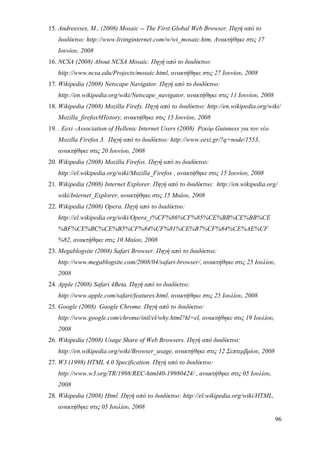 15. Andreesses, M., (2008) Mosaic -- The First Global Web Browser. Πηγή από το
   διαδίκτυο: http://www.livinginternet.com/w/wi_mosaic.htm, Ανακτήθηκε στις 17
   Ιουνίου, 2008
16. NCSA (2008) About NCSA Mosaic. Πηγή από το διαδίκτυο:
   http://www.ncsa.edu/Projects/mosaic.html, ανακτήθηκε στις 27 Ιουνίου, 2008
17. Wikipedia (2008) Netscape Navigator. Πηγή από το διαδίκτυο:
   http://en.wikipedia.org/wiki/Netscape_navigator, ανακτήθηκε στις 11 Ιουνίου, 2008
18. Wikipedia (2008) Mozilla Firefx. Πηγή από το διαδίκτυο: http://en.wikipedia.org/wiki/
   Mozilla_firefox#History, ανακτήθηκε στις 15 Ιουνίου, 2008
19. . Eexi -Association of Hellenic Internet Users (2008) Ρεκόρ Guinness για τον νέο
   Mozilla Firefox 3. Πηγή από το διαδίκτυο: http://www.eexi.gr/?q=node/1553,
   ανακτήθηκε στις 20 Ιουνίου, 2008
20. Wikipedia (2008) Mozilla Firefοx. Πηγή από το διαδίκτυο:
   http://el.wikipedia.org/wiki/Mozilla_Firefox , ανακτήθηκε στις 15 Ιουνίου, 2008
21. Wikipedia (2008) Internet Explorer. Πηγή από το διαδίκτυο: http://en.wikipedia.org/
   wiki/Internet_Explorer, ανακτήθηκε στις 15 Μαίου, 2008
22. Wikipedia (2008) Opera. Πηγή από το διαδίκτυο:
   http://el.wikipedia.org/wiki/Opera_(%CF%86%CF%85%CE%BB%CE%BB%CE
   %BF%CE%BC%CE%B5%CF%84%CF%81%CE%B7%CF%84%CE%AE%CF
   %82, ανακτήθηκε στις 10 Μαίου, 2008
23. Megablogsite (2008) Safari Browser. Πηγή από το διαδίκτυο:
   http://www.megablogsite.com/2008/04/safari-browser/, ανακτήθηκε στις 25 Ιουλίου,
   2008
24. Apple (2008) Safari 4Beta. Πηγή από το διαδίκτυο:
   http://www.apple.com/safari/features.html, ανακτήθηκε στις 25 Ιουλίου, 2008
25. Google (2008) Google Chrome. Πηγή από το διαδίκτυο:
   http://www.google.com/chrome/intl/el/why.html?hl=el, ανακτήθηκε στις 19 Ιουλίου,
   2008
26. Wikipedia (2008) Usage Share of Web Browsers. Πηγή από διαδίκτυο:
   http://en.wikipedia.org/wiki/Browser_usage, ανακτήθηκε στις 12 Σεπτεμβρίου, 2008
27. W3 (1998) HTML 4.0 Specification. Πηγή από το διαδίκτυο:
   http://www.w3.org/TR/1998/REC-html40-19980424/ , ανακτήθηκε στις 05 Ιουλίου,
   2008
28. Wikipedia (2008) Html. Πηγή από το διαδίκτυο: http://el.wikipedia.org/wiki/HTML,
   ανακτήθηκε στις 05 Ιουλίου, 2008
                                                                                       96
 