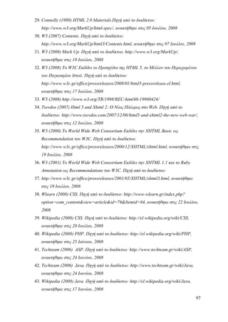 29. Connolly (1999) HTML 2.0 Materials.Πηγή από το διαδίκτυο:
   http://www.w3.org/MarkUp/html-spec/, ανακτήθηκε στις 05 Ιουλίου, 2008
30. W3 (2007) Contents. Πηγή από το διαδίκτυο:
   http://www.w3.org/MarkUp/html3/Contents.html, ανακτήθηκε στις 07 Ιουλίου, 2008
31. W3 (2008) Mark Up. Πηγή από το διαδίκτυο. http://www.w3.org/MarkUp/,
   ανακτήθηκε στις 10 Ιουλίου, 2008
32. W3 (2008) Το W3C Εκδίδει το Προσχέδιο της HTML 5, το Μέλλον του Περιεχομένου
   του Παγκοσμίου Ιστού. Πηγή από το διαδίκτυο:
   http://www.w3c.gr/office/pressreleases/2008/01/html5-pressrelease.el.html,
   ανακτήθηκε στις 17 Ιουλίου, 2008
33. W3 (2008) http://www.w3.org/TR/1998/REC-html40-19980424/
34. Tsevdos (2007) Html 5 and Xhtml 2: Ο Νέος Πόλεμος στο Web. Πηγή από το
   διαδίκτυο: http://www.tsevdos.com/2007/12/06/html5-and-xhtml2-the-new-web-war/,
   ανακτήθηκε στις 12 Ιουλίου, 2008
35. W3 (2000) Το World Wide Web Consortium Εκδίδει την XHTML Basic ως
   Recommendation του W3C. Πηγή από το διαδίκτυο:
   http://www.w3c.gr/office/pressreleases/2000/12/XHTML/xhtml.html, ανακτήθηκε στις
   19 Ιουλίου, 2008
36. W3 (2001) Το World Wide Web Consortium Εκδίδει την XHTML 1.1 και το Ruby
   Annotation ως Recommendations του W3C. Πηγή από το διαδίκτυο:
37. http://www.w3c.gr/office/pressreleases/2001/05/XHTML/xhtml3.html, ανακτήθηκε
   στις 19 Ιουλίου, 2008
38. Wlearn (2008) CSS. Πηγή από το διαδίκτυο: http://www.wlearn.gr/index.php?
   option=com_content&view=article&id=79&Itemid=84, ανακτήθηκε στις 22 Ιουλίου,
   2008
39. Wikipedia (2008) CSS. Πηγή από το διαδίκτυο: http://el.wikipedia.org/wiki/CSS,
   ανακτήθηκε στις 20 Ιουλίου, 2008
40. Wikipedia (2008) PHP. Πηγή από το διαδίκτυο: http://el.wikipedia.org/wiki/PHP,
   ανακτήθηκε στις 25 Ιούνιου, 2008
41. Techteam (2006) ASP. Πηγή από το διαδίκτυο: http://www.techteam.gr/wiki/ASP,
   ανακτηθηκε στις 24 Ιουνίου, 2008
42. Techteam (2006) Java. Πηγή από το διαδίκτυο: http://www.techteam.gr/wiki/Java,
   ανακτηθηκε στις 24 Ιουνίου, 2008
43. Wikipedia (2008) Java. Πηγή από το διαδίκτυο: http://el.wikipedia.org/wiki/Java,
   ανακτήθηκε στις 17 Ιουνίου, 2008
                                                                                       97
 