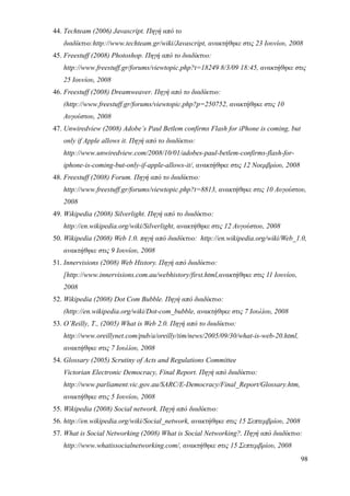 44. Techteam (2006) Javascript. Πηγή από το
   διαδίκτυο:http://www.techteam.gr/wiki/Javascript, ανακτήθηκε στις 23 Ιουνίου, 2008
45. Freestuff (2008) Photoshop. Πηγή από το διαδίκτυο:
   http://www.freestuff.gr/forums/viewtopic.php?t=18249 8/3/09 18:45, ανακτήθηκε στις
   25 Ιουνίου, 2008
46. Freestuff (2008) Dreamweaver. Πηγή από το διαδίκτυο:
   (http://www.freestuff.gr/forums/viewtopic.php?p=250752, ανακτήθηκε στις 10
   Αυγούστου, 2008
47. Unwiredview (2008) Adobe’s Paul Betlem confirms Flash for iPhone is coming, but
   only if Apple allows it. Πηγή από το διαδίκτυο:
   http://www.unwiredview.com/2008/10/01/adobes-paul-betlem-confirms-flash-for-
   iphone-is-coming-but-only-if-apple-allows-it/, ανακτήθηκε στις 12 Νοεμβρίου, 2008
48. Freestuff (2008) Forum. Πηγή από το διαδίκτυο:
   http://www.freestuff.gr/forums/viewtopic.php?t=8813, ανακτήθηκε στις 10 Αυγούστου,
   2008
49. Wikipedia (2008) Silverlight. Πηγή από το διαδίκτυο:
   http://en.wikipedia.org/wiki/Silverlight, ανακτήθηκε στις 12 Αυγούστου, 2008
50. Wikipedia (2008) Web 1.0. πηγή από διαδίκτυο: http://en.wikipedia.org/wiki/Web_1.0,
   ανακτήθηκε στις 9 Ιουνίου, 2008
51. Innervisions (2008) Web History. Πηγή από διαδίκτυο:
   [http://www.innervisions.com.au/webhistory/first.html,ανακτήθηκε στις 11 Ιουνίου,
   2008
52. Wikipedia (2008) Dot Com Bubble. Πηγή από διαδίκτυο:
   (http://en.wikipedia.org/wiki/Dot-com_bubble, ανακτήθηκε στις 7 Ιουλίου, 2008
53. O’Reilly, T., (2005) What is Web 2.0. Πηγή από το διαδίκτυο:
   http://www.oreillynet.com/pub/a/oreilly/tim/news/2005/09/30/what-is-web-20.html,
   ανακτήθηκε στις 7 Ιουλίου, 2008
54. Glossary (2005) Scrutiny of Acts and Regulations Committee
   Victorian Electronic Democracy, Final Report. Πηγή από διαδίκτυο:
   http://www.parliament.vic.gov.au/SARC/E-Democracy/Final_Report/Glossary.htm,
   ανακτήθηκε στις 5 Ιουνίου, 2008
55. Wikipedia (2008) Social network. Πηγή από διαδίκτυο:
56. http://en.wikipedia.org/wiki/Social_network, ανακτήθηκε στις 15 Σεπτεμβρίου, 2008
57. What is Social Networking (2008) What is Social Networking?. Πηγή από διαδίκτυο:
   http://www.whatissocialnetworking.com/, ανακτήθηκε στις 15 Σεπτεμβρίου, 2008
                                                                                        98
 