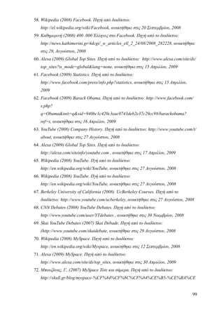 58. Wikipedia (2008) Facebook. Πηγή από διαδίκτυο:
   http://el.wikipedia.org/wiki/Facebook, ανακτήθηκε στις 20 Σεπτεμβρίου, 2008
59. Καθημερινή (2008) 400 .000 Έλληνες στο Facebook. Πηγή από το διαδίκτυο:
   http://news.kathimerini.gr/4dcgi/_w_articles_ell_2_24/08/2008_282228, ανακτήθηκε
   στις 29, Αυγούστου, 2008
60. Alexa (2009) Global Top Sites. Πηγή από το διαδίκτυο: http://www.alexa.com/site/ds/
   top_sites?ts_mode=global&lang=none, ανακτήθηκε στις 15 Απριλίου, 2009
61. Facebook (2009) Statistics. Πηγή από το διαδίκτυο:
   http://www.facebook.com/press/info.php?statistics, ανακτήθηκε στις 15 Απριλίου,
   2009
62. Facebook (2009) Barack Obama. Πηγή από το διαδίκτυο: http://www.facebook.com/
   s.php?
   q=Obama&init=q&sid=940bc1c420c3eac0743deb2e37c29cc9#/barackobama?
   ref=s, ανακτήθηκε στις 16 Απριλίου, 2009
63. YouTube (2008) Company History. Πηγή από το διαδίκτυο: http://www.youtube.com/t/
   about, ανακτήθηκε στις 27 Αυγούστου, 2008
64. Alexa (2009) Global Top Sites. Πηγή από το διαδίκτυο:
   http://alexa.com/siteinfo/youtube.com , ανακτήθηκε στις 17 Απριλίου, 2009
65. Wikipedia (2008) YouTube. Πγή από το διαδίκτυο:
   http://en.wikipedia.org/wiki/YouTube, ανακτήθηκε στις 27 Αυγούστου, 2008
66. Wikipedia (2008) YouTube. Πγή από το διαδίκτυο:
   http://en.wikipedia.org/wiki/YouTube, ανακτήθηκε στις 27 Αυγούστου, 2008
67. Berkeley University of California (2008) UcBerkeley Courses. Πηγή από το
   διαδίκτυο: http://www.youtube.com/ucberkeley, ανακτήθηκε στις 27 Αυγούστου, 2008
68. CNN Debates (2008) YouTube Debates. Πηγή από το διαδίκτυο:
   http://www.youtube.com/user/YTdebates , ανακτήθηκε στις 30 Νοεμβρίου, 2008
69. Skai YouTube Debates (2007) Skai Debade. Πηγή από το διαδίκτυο:
   (http://www.youtube.com/skaidebate, ανακτήθηκε στις 29 Αυγούστου, 2008
70. Wikipedia (2008) MySpace. Πηγή από το διαδίκτυο:
   http://en.wikipedia.org/wiki/Myspace, ανακτήθηκε στις 12 Σεπτεμβρίου, 2008
71. Alexa (2009) MySpace. Πηγή από το διαδίκτυο:
   http://www.alexa.com/site/ds/top_sites, ανακτήθηκε στις 30 Απριλίου, 2009
72. Μπουζάνας, Γ., (2007) MySpace Τότε και σήμερα. Πηγή από το διαδίκτυο:
   http://skull.gr/blog/myspace-%CF%84%CF%8C%CF%84%CE%B5-%CE%BA%CE


                                                                                     99
 