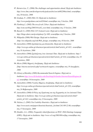 87. Berners-Lee, T., (2006) The challenges and opportunities ahead. Πηγή από διαδίκτυο:
   http://www.ibm.com/developerworks/podcast/dwi/cm-int082206txt.html, ανακτήθηκε
   στις 10 Ιουλίου, 2008
88. Graham, P., (2005) Web 2.0. Πηγή από το διαδίκτυο:
   http://www.paulgraham.com/web20.html, ανακτήθηκε στις 5 Ιουλίου, 2008
89. Fienberg J,. (2005) The era of web 2.Over. Πηγή από διαδίκτυο:
   http://icite.net/blog/200510/web2_over.html, ανακτήθηκε στις 15 Ιουλίου, 2008
90. Russell, S., (2005) Web 2.0? It doesn't exist. Πηγή από το διαδίκτυο:
   http://blogs.zdnet.com/ip-telephony/?p=805, ανακτήθηκε στις 5 Ιουλίου, 2008
91. Wikipedia (2008) Web Design. Πηγή από το διαδίκτυο:
   (http://en.wikipedia.org/wiki/Web_design, ανακτήθηκε στις 10 Ιουνίου, 2008
92. Δικτυωθείτε (2008) Σχεδιάζοντας μια Ιστοσελίδα. Πηγή από το διαδίκτυο:
   (http://www.go-online.gr/ebusiness/specials/article.html?article_id=613, ανακτήθηκε
   στις 18 Αυγούστου, 2008
93. Δικτυωθείτε (2008) Σχεδιάζοντας έναν Δικτυακό Τόπο. Πηγή από το διαδίκτυο: http://
   www.go-online.gr/ebusiness/specials/article.html?article_id=614, ανακτήθηκε στις 18
   Αυγούστου, 2008
94. Micro (2008) Μηχανές Αναζήτησης. Πηγή από διαδίκτυο:
   [http://microo.net/article.php?seo#search-engines, ανακτήθηκε στις 19 Δεκεμβρίου,
   2008
95. Library of Berekley (2009) Recommended Search Engines. Πηγή από το
   διαδίκτυο:http://www.lib.berkeley.edu/TeachingLib/Guides/Internet/SearchEngines.ht
   ml, ανακτήθηκε 16 Ιανουαρίου, 2009
96. Δικτυωθείτε (2008) Γνωστές Μηχανες Αναζήτησης. Πηγή από το διαδίκτυο:
   http://www.go-online.gr/ebusiness/specials/article.html?article_id=228, ανακτήθηκε
   στις 24 Φεβρουαρίου, 2009
97. Δικτυωθείτε (2008) Ο Ρόλος της Εμφάνισης και της Ευχρηστίας σε ένα Δικτυακό Τόπο.
   Πηγή από το διαδίκτυο: http://www.go-online.gr/ebusiness/specials/article.html?
   article_id=612, ανακτήθηκε στις 23 Ιανουαρίου, 2009
98. Nielsen, J., (2005) Ten Usability Heuristics. Πηγή από το διαδίκτυο:
   http://www.useit.com/papers/heuristic/heuristic_list.html 24/1/09 22:06, ανακτήθηκε
   στις 17 Ιανουαρίου, 2009
99. Hendler, J.A., (2004), Frequently Asked Questions on W#C’s Web Ontology Language
   (OWL). Πηγή από το διαδίκτυο: http://www.w3.org/2003/08/owlfaq, ανακτήθηκε στις
   17 Ιανουαρίου, 2009
                                                                                     101
 