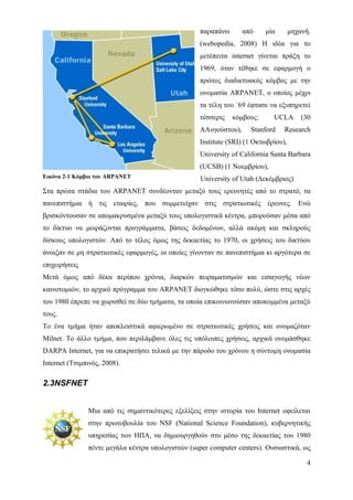 παραπάνω       από    μία        μηχανή.
                                                   (webopedia, 2008) Η ιδέα για το
                                                   μετέπειτα internet γίνεται πράξη το
                                                   1969, όταν τέθηκε σε εφαρμογή ο
                                                   πρώτος διαδικτυακός κόμβος με την
                                                   ονομασία ARPANET, ο οποίος μέχρι
                                                   τα τέλη του ΄69 έφτασε να εξυπηρετεί
                                                   τέσσερις   κόμβους:      UCLA        (30
                                                   AΑυγούστου),     Stanford    Research
                                                   Institute (SRI) (1 Οκτωβρίου),
                                                   University of California Santa Barbara
                                                   (UCSB) (1 Νοεμβρίου),
Εικόνα 2-1 Κόμβοι του ARPANET                      University of Utah (Δεκέμβριος)
Στα πρώτα στάδια του ARPANET συνδέονταν μεταξύ τους ερευνητές από το στρατό, τα
πανεπιστήμια ή τις εταιρίες, που συμμετείχαν στις στρατιωτικές έρευνες. Ενώ
βρισκόντουσαν σε απομακρυσμένα μεταξύ τους υπολογιστικά κέντρα, μπορούσαν μέσα από
το δίκτυο να μοιράζονται προγράμματα, βάσεις δεδομένων, αλλά ακόμη και σκληρούς
δίσκους υπολογιστών. Από το τέλος όμως της δεκαετίας το 1970, οι χρήσεις του δικτύου
άνοιξαν σε μη στρατιωτικές εφαρμογές, οι οποίες γίνονταν σε πανεπιστήμια κι αργότερα σε
επιχειρήσεις
Μετά όμως από δέκα περίπου χρόνια, διαρκών πειραματισμών και εισαγωγής νέων
καινοτομιών, το αρχικό πρόγραμμα του ARPANET διογκώθηκε τόσο πολύ, ώστε στις αρχές
του 1980 έπρεπε να χωρισθεί σε δύο τμήματα, τα οποία επικοινωνούσαν αποκομμένα μεταξύ
τους.
Το ένα τμήμα ήταν αποκλειστικά αφιερωμένο σε στρατιωτικές χρήσεις και ονομαζόταν
Milnet. Το άλλο τμήμα, που περιλάμβανε όλες τις υπόλοιπες χρήσεις, αρχικά ονομάσθηκε
DARPA Internet, για να επικρατήσει τελικά με την πάροδο του χρόνου η σύντομη ονομασία
Internet (Τσιμπινός, 2008).

2.3NSFNET


               Μια από τις σημαντικότερες εξελίξεις στην ιστορία του Internet οφείλεται
               στην πρωτοβουλία του NSF (National Science Foundation), κυβερνητικής
               υπηρεσίας των ΗΠΑ, να δημιουργηθούν στο μέσο της δεκαετίας του 1980
               πέντε μεγάλα κέντρα υπολογιστών (super computer centers). Ουσιαστικά, ως

                                                                                         4
 