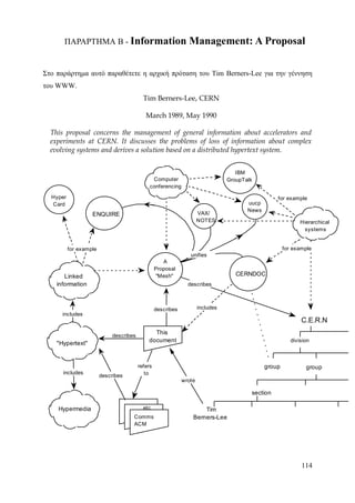 ΠΑΡΑΡΤΗΜΑ Β - Information                                 Management: A Proposal

Στο παράρτημα αυτό παραθέτετε η αρχική πρόταση του Tim Berners-Lee για την γέννηση
του WWW.
                                           Tim Berners-Lee, CERN

                                            March 1989, May 1990

  This proposal concerns the management of general information about accelerators and
  experiments at CERN. It discusses the problems of loss of information about complex
  evolving systems and derives a solution based on a distributed hypertext system.


                                                                                    IBM
                                               Computer                          GroupTalk
                                              conferencing

  Hyper                                                                                            for example
  Card                                                                                  uucp
                                                                                        News
                   ENQUIRE                                            VAX/
                                                                      NOTES                                   Hierarchical
                                                                                                                systems


          for example                                                                                  for example
                                                                 unifies
                                                     A
                                                  Proposal
       Linked                                     "Mesh"                            CERNDOC
    information                                                 describes



                                                  describes           includes
      includes
                                                                                                              C.E.R.N
                                               This
                             describes
                                             document                                                     division
    "Hypertext"


                                         refers                                                group            group
      includes                              to
                        describes
                                                              wrote

                                                                                         section

    Hypermedia                             etc                        Tim
                                     Comms                        Berners-Lee
                                     ACM




                                                                                                              114
 