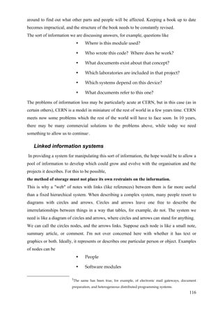 around to find out what other parts and people will be affected. Keeping a book up to date
becomes impractical, and the structure of the book needs to be constantly revised.
The sort of information we are discussing answers, for example, questions like
                             •    Where is this module used?

                             •    Who wrote this code? Where does he work?

                             •    What documents exist about that concept?

                             •    Which laboratories are included in that project?

                             •    Which systems depend on this device?

                             •    What documents refer to this one?

The problems of information loss may be particularly acute at CERN, but in this case (as in
certain others), CERN is a model in miniature of the rest of world in a few years time. CERN
meets now some problems which the rest of the world will have to face soon. In 10 years,
there may be many commercial solutions to the problems above, while today we need
something to allow us to continue . 1




    Linked information systems
In providing a system for manipulating this sort of information, the hope would be to allow a
pool of information to develop which could grow and evolve with the organisation and the
projects it describes. For this to be possible,
the method of storage must not place its own restraints on the information.
This is why a "web" of notes with links (like references) between them is far more useful
than a fixed hierarchical system. When describing a complex system, many people resort to
diagrams with circles and arrows. Circles and arrows leave one free to describe the
interrelationships between things in a way that tables, for example, do not. The system we
need is like a diagram of circles and arrows, where circles and arrows can stand for anything.
We can call the circles nodes, and the arrows links. Suppose each node is like a small note,
summary article, or comment. I'm not over concerned here with whether it has text or
graphics or both. Ideally, it represents or describes one particular person or object. Examples
of nodes can be
                             •    People

                             •    Software modules

                          1The same has been true, for example, of electronic mail gateways, document

                          preparation, and heterogeneous distributed programming systems.
                                                                                                116
 