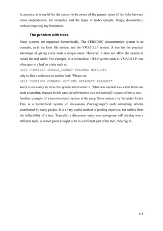 In practice, it is useful for the system to be aware of the generic types of the links between
items (dependences, for example), and the types of nodes (people, things, documents..)
without imposing any limitations.

        The problem with trees
Many systems are organised hierarchically. The CERNDOC documentation system is an
example, as is the Unix file system, and the VMS/HELP system. A tree has the practical
advantage of giving every node a unique name. However, it does not allow the system to
model the real world. For example, in a hierarchical HELP system such as VMS/HELP, one
often gets to a leaf on a tree such as
HELP COMPILER SOURCE_FORMAT PRAGMAS DEFAULTS
only to find a reference to another leaf: "Please see
HELP COMPILER COMMAND OPTIONS DEFAULTS PRAGMAS"
and it is necessary to leave the system and re-enter it. What was needed was a link from one
node to another, because in this case the information was not naturally organised into a tree.
Another example of a tree-structured system is the uucp News system (try 'rn' under Unix).
This is a hierarchical system of discussions ("newsgroups") each containing articles
contributed by many people. It is a very useful method of pooling expertise, but suffers from
the inflexibility of a tree. Typically, a discussion under one newsgroup will develop into a
different topic, at which point it ought to be in a different part of the tree. (See Fig 1).




                                                                                               118
 