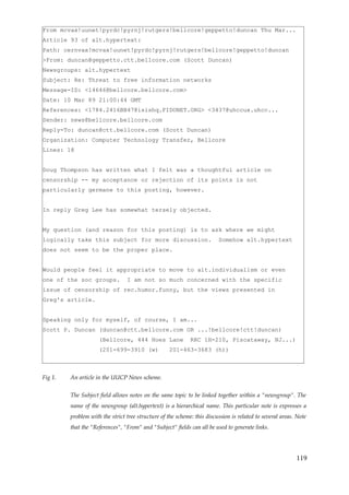 From mcvax!uunet!pyrdc!pyrnj!rutgers!bellcore!geppetto!duncan Thu Mar...
Article 93 of alt.hypertext:
Path: cernvax!mcvax!uunet!pyrdc!pyrnj!rutgers!bellcore!geppetto!duncan
>From: duncan@geppetto.ctt.bellcore.com (Scott Duncan)
Newsgroups: alt.hypertext
Subject: Re: Threat to free information networks
Message-ID: <14646@bellcore.bellcore.com>
Date: 10 Mar 89 21:00:44 GMT
References: <1784.2416BB47@isishq.FIDONET.ORG> <3437@uhccux.uhcc...
Sender: news@bellcore.bellcore.com
Reply-To: duncan@ctt.bellcore.com (Scott Duncan)
Organization: Computer Technology Transfer, Bellcore
Lines: 18


Doug Thompson has written what I felt was a thoughtful article on
censorship -- my acceptance or rejection of its points is not
particularly germane to this posting, however.


In reply Greg Lee has somewhat tersely objected.


My question (and reason for this posting) is to ask where we might
logically take this subject for more discussion.                         Somehow alt.hypertext
does not seem to be the proper place.


Would people feel it appropriate to move to alt.individualism or even
one of the soc groups.           I am not so much concerned with the specific
issue of censorship of rec.humor.funny, but the views presented in
Greg's article.


Speaking only for myself, of course, I am...
Scott P. Duncan (duncan@ctt.bellcore.com OR ...!bellcore!ctt!duncan)
                     (Bellcore, 444 Hoes Lane                RRC 1H-210, Piscataway, NJ...)
                     (201-699-3910 (w)              201-463-3683 (h))



Fig 1.   An article in the UUCP News scheme.


         The Subject field allows notes on the same topic to be linked together within a "newsgroup". The
         name of the newsgroup (alt.hypertext) is a hierarchical name. This particular note is expresses a
         problem with the strict tree structure of the scheme: this discussion is related to several areas. Note
         that the "References", "From" and "Subject" fields can all be used to generate links.




                                                                                                           119
 