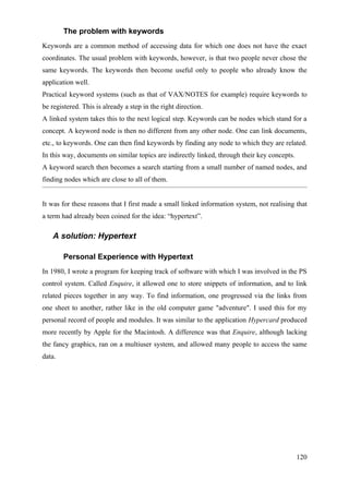 The problem with keywords
Keywords are a common method of accessing data for which one does not have the exact
coordinates. The usual problem with keywords, however, is that two people never chose the
same keywords. The keywords then become useful only to people who already know the
application well.
Practical keyword systems (such as that of VAX/NOTES for example) require keywords to
be registered. This is already a step in the right direction.
A linked system takes this to the next logical step. Keywords can be nodes which stand for a
concept. A keyword node is then no different from any other node. One can link documents,
etc., to keywords. One can then find keywords by finding any node to which they are related.
In this way, documents on similar topics are indirectly linked, through their key concepts.
A keyword search then becomes a search starting from a small number of named nodes, and
finding nodes which are close to all of them.


It was for these reasons that I first made a small linked information system, not realising that
a term had already been coined for the idea: “hypertext”.

    A solution: Hypertext

        Personal Experience with Hypertext
In 1980, I wrote a program for keeping track of software with which I was involved in the PS
control system. Called Enquire, it allowed one to store snippets of information, and to link
related pieces together in any way. To find information, one progressed via the links from
one sheet to another, rather like in the old computer game "adventure". I used this for my
personal record of people and modules. It was similar to the application Hypercard produced
more recently by Apple for the Macintosh. A difference was that Enquire, although lacking
the fancy graphics, ran on a multiuser system, and allowed many people to access the same
data.




                                                                                              120
 