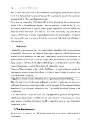Fig 2.    A screen in an Enquire scheme.


This example is basically a list, so the list of links is more important than the text on the node
itself. Note that each link has a type ("includes" for example) and may also have comment
associated with it. (The bottom line is a menu bar.)
Soon after my re-arrival at CERN in the DD division, I found that the environment was
similar to that in PS, and I missed Enquire. I therefore produced a version for the VMS, and
have used it to keep track of projects, people, groups, experiments, software modules and
hardware devices with which I have worked. I have found it personally very useful. I have
made no effort to make it suitable for general consumption, but have found that a few people
have successfully used it to browse through the projects and find out all sorts of things of
their own accord.

         Hot spots
Meanwhile, several programs have been made exploring these ideas, both commercially and
academically. Most of them use "hot spots" in documents, like icons, or highlighted phrases,
as sensitive areas. touching a hot spot with a mouse brings up the relevant information, or
expands the text on the screen to include it. Imagine, then, the references in this document, all
being associated with the network address of the thing to which they referred, so that while
reading this document you could skip to them with a click of the mouse.
"Hypertext" is a term coined in the 1950s by Ted Nelson [...], which has become popular for
these systems, although it is used to embrace two different ideas. One idea (which is relevant
to this problem) is the concept:
“Hypertext”: Human-readable information linked together in an unconstrained way.
The other idea, which is independent and largely a question of technology and time, is of
multimedia documents which include graphics, speech and video. I will not discuss this latter
aspect further here, although I will use the word "Hypermedia" to indicate that one is not
bound to text.
It has been difficult to assess the effect of a large hypermedia system on an organisation,
often because these systems never had seriously large-scale use. For this reason, we require
large amounts of existing information should be accessible using any new information
management system.

    CERN Requirements
To be a practical system in the CERN environment, there are a number of clear practical
requirements.
                                                                                              122
 