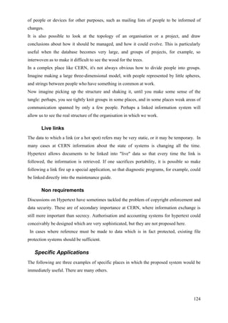 of people or devices for other purposes, such as mailing lists of people to be informed of
changes.
It is also possible to look at the topology of an organisation or a project, and draw
conclusions about how it should be managed, and how it could evolve. This is particularly
useful when the database becomes very large, and groups of projects, for example, so
interwoven as to make it difficult to see the wood for the trees.
In a complex place like CERN, it's not always obvious how to divide people into groups.
Imagine making a large three-dimensional model, with people represented by little spheres,
and strings between people who have something in common at work.
Now imagine picking up the structure and shaking it, until you make some sense of the
tangle: perhaps, you see tightly knit groups in some places, and in some places weak areas of
communication spanned by only a few people. Perhaps a linked information system will
allow us to see the real structure of the organisation in which we work.

       Live links
The data to which a link (or a hot spot) refers may be very static, or it may be temporary. In
many cases at CERN information about the state of systems is changing all the time.
Hypertext allows documents to be linked into "live" data so that every time the link is
followed, the information is retrieved. If one sacrifices portability, it is possible so make
following a link fire up a special application, so that diagnostic programs, for example, could
be linked directly into the maintenance guide.

       Non requirements
Discussions on Hypertext have sometimes tackled the problem of copyright enforcement and
data security. These are of secondary importance at CERN, where information exchange is
still more important than secrecy. Authorisation and accounting systems for hypertext could
conceivably be designed which are very sophisticated, but they are not proposed here.
 In cases where reference must be made to data which is in fact protected, existing file
protection systems should be sufficient.

   Specific Applications
The following are three examples of specific places in which the proposed system would be
immediately useful. There are many others.




                                                                                           124
 