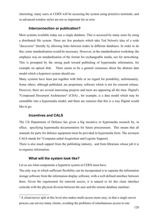 interesting, many users at CERN will be accessing the system using primitive terminals, and
so advanced window styles are not so important for us now.

          Interconnection or publication?
Most systems available today use a single database. This is accessed by many users by using
a distributed file system. There are few products which take Ted Nelson's idea of a wide
"docuverse" literally by allowing links between nodes in different databases. In order to do
this, some standardisation would be necessary. However, at the standardisation workshop, the
emphasis was on standardisation of the format for exchangeable media, nor for networking.
This is prompted by the strong push toward publishing of hypermedia information, for
example on optical disk.        There seems to be a general consensus about the abstract data
model which a hypertext system should use.
Many systems have been put together with little or no regard for portability, unfortunately.
Some others, although published, are proprietary software which is not for external release.
However, there are several interesting projects and more are appearing all the time. Digital's
"Compound Document Architecture" (CDA) , for example, is a data model which may be
extendible into a hypermedia model, and there are rumours that this is a way Digital would
like to go.

          Incentives and CALS
The US Department of Defence has given a big incentive to hypermedia research by, in
effect, specifying hypermedia documentation for future procurement. This means that all
manuals for parts for defence equipment must be provided in hypermedia form. The acronym
CALS stands for “Computer-aided Acquisition and Logistic Support).
There is also much support from the publishing industry, and from librarians whose job it is
to organise information.

          What will the system look like?
Let us see what components a hypertext system at CERN must have.
The only way in which sufficient flexibility can be incorporated is to separate the information
storage software from the information display software, with a well defined interface between
them. Given the requirement for network access, it is natural to let this clean interface
coincide with the physical division between the user and the remote database machine .      3




3   A client/server split at this level also makes multi-access more easy, in that a single server
process can service many clients, avoiding the problems of simultaneous access to one
                                                                                                126
 