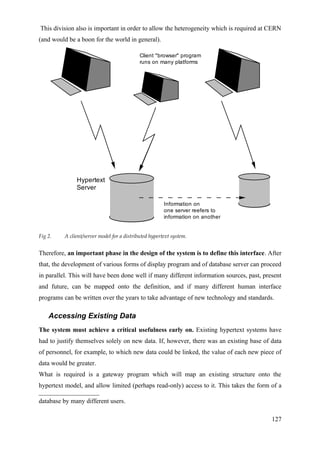 This division also is important in order to allow the heterogeneity which is required at CERN
(and would be a boon for the world in general).

                                             Client "browser" program
                                             runs on many platforms




               Hypertext
               Server

                                                        Information on
                                                        one server reefers to
                                                        information on another


Fig 2.    A client/server model for a distributed hypertext system.


Therefore, an important phase in the design of the system is to define this interface. After
that, the development of various forms of display program and of database server can proceed
in parallel. This will have been done well if many different information sources, past, present
and future, can be mapped onto the definition, and if many different human interface
programs can be written over the years to take advantage of new technology and standards.

    Accessing Existing Data
The system must achieve a critical usefulness early on. Existing hypertext systems have
had to justify themselves solely on new data. If, however, there was an existing base of data
of personnel, for example, to which new data could be linked, the value of each new piece of
data would be greater.
What is required is a gateway program which will map an existing structure onto the
hypertext model, and allow limited (perhaps read-only) access to it. This takes the form of a

database by many different users.

                                                                                           127
 