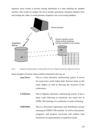 hypertext server written to provide existing information in a form matching the standard
interface. One would not imagine the server actually generating a hypertext database from
and existing one: rather, it would generate a hypertext view of an existing database.




                                                          Generic browser




                                                                 Dummy hypertext server
                                                                 makes existing database
Hypertext                                                        look like hypertext to the browser
Server




Fig 3.    A hypertext gateway allows existing data to be seen in hypertext form by a hypertext browser.


Some examples of systems which could be connected in this way are
           uucp News               This is a Unix electronic conferencing system. A server
                                   for uucp news could makes links between notes on the
                                   same subject, as well as showing the structure of the
                                   conferences.

           VAX/Notes               This is Digital's electronic conferencing system. It has a
                                   fairly wide following in FermiLab, but much less in
                                   CERN. The topology of a conference is quite restricting.

           CERNDOC                 This is a document registration and distribution system
                                   running on CERN's VM machine. As well as documents,
                                   categories and projects, keywords and authors lend
                                   themselves to representation as hypertext nodes.



                                                                                                          128
 