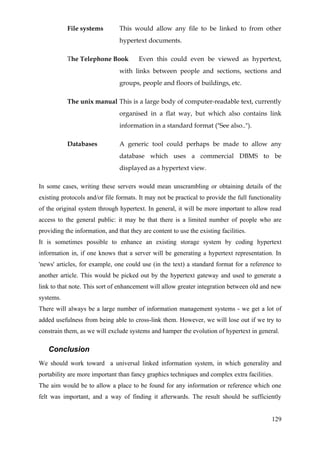 File systems         This would allow any file to be linked to from other
                                hypertext documents.

           The Telephone Book           Even this could even be viewed as hypertext,
                                with links between people and sections, sections and
                                groups, people and floors of buildings, etc.

           The unix manual This is a large body of computer-readable text, currently
                                organised in a flat way, but which also contains link
                                information in a standard format ("See also..").

           Databases            A generic tool could perhaps be made to allow any
                                database which uses a commercial DBMS to be
                                displayed as a hypertext view.

In some cases, writing these servers would mean unscrambling or obtaining details of the
existing protocols and/or file formats. It may not be practical to provide the full functionality
of the original system through hypertext. In general, it will be more important to allow read
access to the general public: it may be that there is a limited number of people who are
providing the information, and that they are content to use the existing facilities.
It is sometimes possible to enhance an existing storage system by coding hypertext
information in, if one knows that a server will be generating a hypertext representation. In
'news' articles, for example, one could use (in the text) a standard format for a reference to
another article. This would be picked out by the hypertext gateway and used to generate a
link to that note. This sort of enhancement will allow greater integration between old and new
systems.
There will always be a large number of information management systems - we get a lot of
added usefulness from being able to cross-link them. However, we will lose out if we try to
constrain them, as we will exclude systems and hamper the evolution of hypertext in general.

   Conclusion
We should work toward a universal linked information system, in which generality and
portability are more important than fancy graphics techniques and complex extra facilities.
The aim would be to allow a place to be found for any information or reference which one
felt was important, and a way of finding it afterwards. The result should be sufficiently


                                                                                             129
 