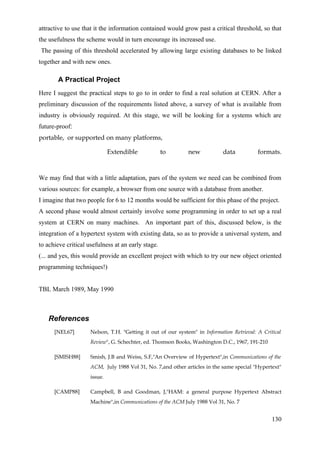 attractive to use that it the information contained would grow past a critical threshold, so that
the usefulness the scheme would in turn encourage its increased use.
The passing of this threshold accelerated by allowing large existing databases to be linked
together and with new ones.

       A Practical Project
Here I suggest the practical steps to go to in order to find a real solution at CERN. After a
preliminary discussion of the requirements listed above, a survey of what is available from
industry is obviously required. At this stage, we will be looking for a systems which are
future-proof:
portable, or supported on many platforms,

                              Extendible            to        new           data           formats.



We may find that with a little adaptation, pars of the system we need can be combined from
various sources: for example, a browser from one source with a database from another.
I imagine that two people for 6 to 12 months would be sufficient for this phase of the project.
A second phase would almost certainly involve some programming in order to set up a real
system at CERN on many machines. An important part of this, discussed below, is the
integration of a hypertext system with existing data, so as to provide a universal system, and
to achieve critical usefulness at an early stage.
(... and yes, this would provide an excellent project with which to try our new object oriented
programming techniques!)


TBL March 1989, May 1990



   References
      [NEL67]        Nelson, T.H. "Getting it out of our system" in Information Retrieval: A Critical
                     Review", G. Schechter, ed. Thomson Books, Washington D.C., 1967, 191-210

      [SMISH88]      Smish, J.B and Weiss, S.F,"An Overview of Hypertext",in Communications of the
                     ACM, July 1988 Vol 31, No. 7,and other articles in the same special "Hypertext"
                     issue.

      [CAMP88]       Campbell, B and Goodman, J,"HAM: a general purpose Hypertext Abstract
                     Machine",in Communications of the ACM July 1988 Vol 31, No. 7


                                                                                                 130
 