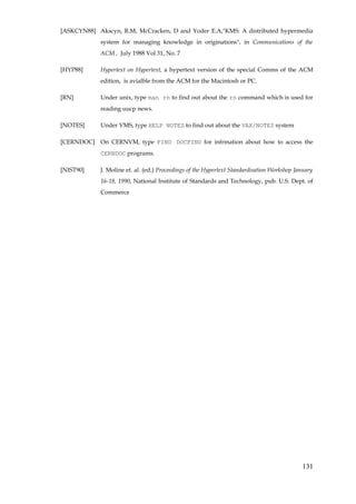 [ASKCYN88] Akscyn, R.M, McCracken, D and Yoder E.A,"KMS: A distributed hypermedia
            system for managing knowledge in originations", in Communications of the
            ACM , July 1988 Vol 31, No. 7

[HYP88]     Hypertext on Hypertext, a hypertext version of the special Comms of the ACM
            edition, is avialble from the ACM for the Macintosh or PC.

[RN]        Under unix, type man rn to find out about the rn command which is used for
            reading uucp news.

[NOTES]     Under VMS, type HELP NOTES to find out about the VAX/NOTES system

[CERNDOC] On CERNVM, type FIND DOCFIND for infrmation about how to access the
            CERNDOC programs.

[NIST90]    J. Moline et. al. (ed.) Proceedings of the Hypertext Standardisation Workshop January
            16-18, 1990, National Institute of Standards and Technology, pub. U.S. Dept. of
            Commerce




                                                                                            131
 