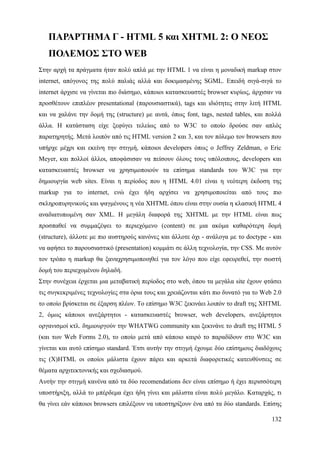 ΠΑΡΑΡΤΗΜΑ Γ - HTML 5 και XHTML 2: Ο ΝΕΟΣ
   ΠΟΛΕΜΟΣ ΣΤΟ WEB
Στην αρχή τα πράγματα ήταν πολύ απλά με την HTML 1 να είναι η μοναδική markup στον
internet, απόγονος της πολύ παλιάς αλλά και δοκιμασμένης SGML. Επειδή σιγά-σιγά το
internet άρχισε να γίνεται πιο διάσημο, κάποιοι κατασκευαστές browser κυρίως, άρχισαν να
προσθέτουν επιπλέον presentational (παρουσιαστικά), tags και ιδιότητες στην λιτή HTML
και να χαλάνε την δομή της (structure) με αυτά, όπως font, tags, nested tables, και πολλά
άλλα. Η κατάσταση είχε ξεφύγει τελείως από το W3C το οποίο δρούσε σαν απλός
παρατηρητής. Μετά λοιπόν από τις HTML version 2 και 3, και τον πόλεμο τον browsers που
υπήρχε μέχρι και εκείνη την στιγμή, κάποιοι developers όπως ο Jeffrey Zeldman, ο Eric
Meyer, και πολλοί άλλοι, αποφάσισαν να πείσουν όλους τους υπόλοιπους, developers και
κατασκευαστές browser να χρησιμοποιούν τα επίσημα standards του W3C για την
δημιουργία web sites. Είναι η περίοδος που η HTML 4.01 είναι η νεότερη έκδοση της
markup για το internet, ενώ έχει ήδη αρχίσει να χρησιμοποιείται από τους πιο
σκληροπυρηνικούς και ψαγμένους η νέα XHTML όπου είναι στην ουσία η κλασική HTML 4
αναδιατυπωμένη σαν XML. Η μεγάλη διαφορά της XHTML με την HTML είναι πως
προσπαθεί να συμμαζέψει το περιεχόμενο (content) σε μια ακόμα καθαρότερη δομή
(structure), άλλοτε με πιο αυστηρούς κανόνες και άλλοτε όχι - ανάλογα με το doctype - και
να αφήσει το παρουσιαστικό (presentation) κομμάτι σε άλλη τεχνολογία, την CSS. Με αυτόν
τον τρόπο η markup θα ξαναχρησιμοποιηθεί για τον λόγο που είχε εφευρεθεί, την σωστή
δομή του περιεχομένου δηλαδή.
Στην συνέχεια έρχεται μια μεταβατική περίοδος στο web, όπου τα μεγάλα site έχουν φτάσει
τις συγκεκριμένες τεχνολογίες στα όρια τους και χρειάζονται κάτι πιο δυνατό για το Web 2.0
το οποίο βρίσκεται σε έξαρση πλέον. Το επίσημο W3C ξεκινάει λοιπόν το draft της XHTML
2, όμως κάποιοι ανεξάρτητοι - κατασκευαστές browser, web developers, ανεξάρτητοι
οργανισμοί κτλ. δημιουργούν την WHATWG community και ξεκινάνε το draft της HTML 5
(και των Web Forms 2.0), το οποίο μετά από κάποιο καιρό το παραδίδουν στο W3C και
γίνεται και αυτό επίσημο standard. Έτσι αυτήν την στιγμή έχουμε δύο επίσημους διαδόχους
τις (X)HTML οι οποίοι μάλιστα έχουν πάρει και αρκετά διαφορετικές κατευθύνσεις σε
θέματα αρχιτεκτονικής και σχεδιασμού.
Αυτήν την στιγμή κανένα από τα δύο recomendations δεν είναι επίσημο ή έχει περισσότερη
υποστήριξη, αλλά το μπέρδεμα έχει ήδη γίνει και μάλιστα είναι πολύ μεγάλο. Καταρχάς, τι
θα γίνει εάν κάποιοι browsers επιλέξουν να υποστηρίξουν ένα από τα δύο standards. Επίσης

                                                                                      132
 