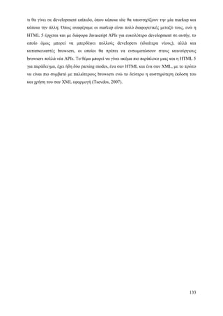 τι θα γίνει σε development επίπεδο, όπου κάποια site θα υποστηρίξουν την μία markup και
κάποια την άλλη; Όπως αναφέραμε οι markup είναι πολύ διαφορετικές μεταξύ τους, ενώ η
HTML 5 έρχεται και με διάφορα Javascript APIs για ευκολότερο development σε αυτήν, το
οποίο όμως μπορεί να μπερδέψει πολλούς developers (ιδιαίτερα νέους), αλλά και
κατασκευαστές browsers, οι οποίοι θα πρέπει να ενσωματώσουν στους καινούργιους
browsers πολλά νέα APIs. Το θέμα μπορεί να γίνει ακόμα πιο περίπλοκο μιας και η HTML 5
για παράδειγμα, έχει ήδη δύο parsing modes, ένα σαν HTML και ένα σαν XML, με το πρώτο
να είναι πιο συμβατό με παλιότερους browsers ενώ το δεύτερο η αυστηρότερη έκδοση του
και χρήση του σαν XML εφαρμογή (Tsevdos, 2007).




                                                                                   133
 