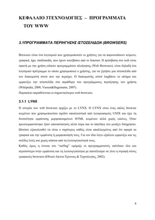 ΚΕΦΑΛΑΙΟ 3ΤΕΧΝΟΛΟΓΙΕΣ – ΠΡΟΓΡΑΜΜΑΤΑ
   ΤΟΥ WWW


3.1ΠΡΟΓΡΑΜΜΑΤΑ ΠΕΡΙΗΓΗΣΗΣ ΙΣΤΟΣΕΛΙΔΩΝ (BROWSERS)


Browsers είναι ένα λογισμικό που χρησιμοποιούν οι χρήστες για να παρουσιάσουν κείμενο,
γραφικά, ήχο, multimedia, που έχουν κατεβάσει από το Internet. Η πρόσβαση στο web είναι
εφικτή με την χρήση ειδικών προγραμμάτων πλοήγησης (Web Browsers), είναι δηλαδή ένα
λογισμικό πρόγραμμα το οποίο χρησιμοποιεί ο χρήστης, για να ζητήσει μια ιστοσελίδα από
τον διακομιστή ιστού που την περιέχει. Ο διακομιστής ιστού λαμβάνει το αίτημα και
εμφανίζει την ιστοσελίδα στο παράθυρο του προγράμματος περιήγησης του χρήστη
(Wikipedia, 2008, Vassen&Hagemann, 2007).
Παρακάτω παραθέτονται οι σημαντικότεροι web browsers.

3.1.1 LYNX
Η ιστορία των web browsers αρχίζει με το LYNX. Ο LYNX είναι ένας απλός browser
κειμένου που χρησιμοποιείται σχεδόν αποκλειστικά από λογαριασμούς UNIX και έχει τη
δυνατότητα εμφάνισης μορφοποιημένων HTML κειμένων αλλά χωρίς εικόνες. Όταν
πρωτοεμφανίστηκε ήταν επαναστατικός αλλά τώρα πια το interface του μοιάζει δύσχρηστο.
Ωστόσο εξακολουθεί να είναι ο ταχύτερος καθώς είναι απαλλαγμένος από ότι αφορά τα
γραφικά και την εμφάνιση ή μορφοποίησή τους. Για τον ίδιο λόγο εξάλλου εμφανίζει και τις
σελίδες λιτές και χωρίς κάποια από τη λειτουργικότητά τους.
Καθώς όμως η έννοια του “surfing” ωρίμαζε οι προγραμματιστές επένδυαν όλο και
περισσότερο στην εμφάνιση και τη λειτουργικότητα με αποτέλεσμα να γίνει η στροφή στους
γραφικούς browsers (Εθνικό Δίκτυο Έρευνας & Τεχνολογίας, 2002).




                                                                                      8
 