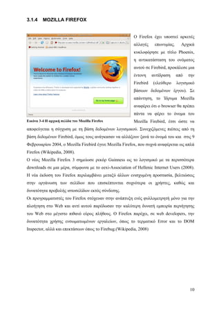 3.1.4    MOZILLA FIREFOX


                                                        Ο Firefox έχει υποστεί αρκετές
                                                        αλλαγές     επωνυμίας.     Αρχικά
                                                        κυκλοφόρησε με τίτλο Phoenix,
                                                        η αντικατάσταση του ονόματος
                                                        αυτού σε Firebird, προκάλεσε μια
                                                        έντονη     αντίδραση     από   την
                                                        Firebird   (ελεύθερο     λογισμικό
                                                        βάσεων δεδομένων έργου). Σε
                                                        απάντηση, το Ίδρυμα Mozilla
                                                        αναφέρει ότι ο browser θα πρέπει
                                                        πάντα να φέρει το όνομα του
Εικόνα 3-4 Η αρχική σελίδα του Mozilla Firefox          Mozilla Firebird, έτσι ώστε να
αποφεύγεται η σύγχυση με τη βάση δεδομένων λογισμικού. Συνεχιζόμενες πιέσεις από τη
βάση δεδομένων Firebird, όμως τους ανάγκασαν να αλλάξουν ξανά το όνομά του και στις 9
Φεβρουαρίου 2004, ο Mozilla Firebird έγινε Mozilla Firefox, που συχνά αναφέρεται ως απλά
Firefox (Wikipedia, 2008).
Ο νέος Mozilla Firefox 3 σημείωσε ρεκόρ Guinness ως το λογισμικό με τα περισσότερα
downloads σε μια μέρα, σύμφωνα με το eexi-Association of Hellenic Internet Users (2008).
Η νέα έκδοση του Firefox περιλαμβάνει μεταξύ άλλων ενισχυμένη προστασία, βελτιώσεις
στην οργάνωση των σελίδων που επισκέπτονται συχνότερα οι χρήστες, καθώς και
δυνατότητα προβολής ιστοσελίδων εκτός σύνδεσης.
Οι προγραμματιστές του Firefox στόχευαν στην ανάπτυξη ενός φυλλομετρητή μόνο για την
πλοήγηση στο Web και αντί αυτού παρέδωσαν την καλύτερη δυνατή εμπειρία περιήγησης
του Web στο μέγιστο πιθανό εύρος πλήθους. Ο Firefox παρέχει, σε web developers, την
δυνατότητα χρήσης ενσωματωμένων εργαλείων, όπως το τερματικό Error και το DOM
Inspector, αλλά και επεκτάσεων όπως το Firebug.(Wikipedia, 2008)




                                                                                       10
 